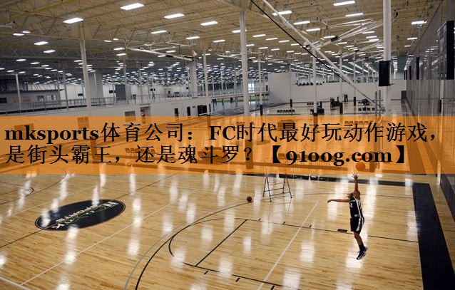 mksports体育公司：FC时代最好玩动作游戏，是街头霸王，还是魂斗罗？