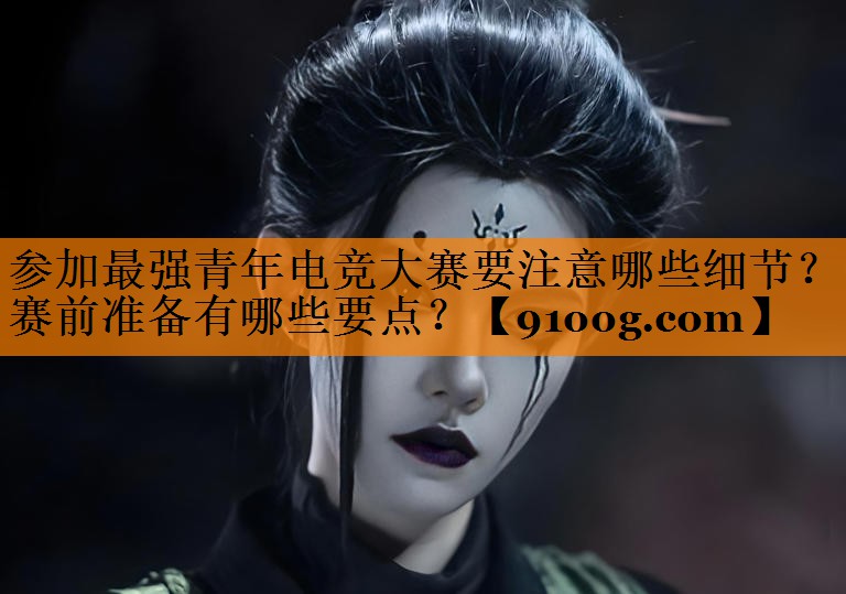 参加最强青年电竞大赛要注意哪些细节？赛前准备有哪些要点？