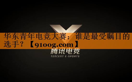 华东青年电竞大赛：谁是最受瞩目的选手？